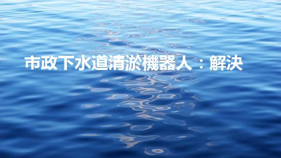 市政下水道清淤機器人：解決城市下水道問題的終極方案？